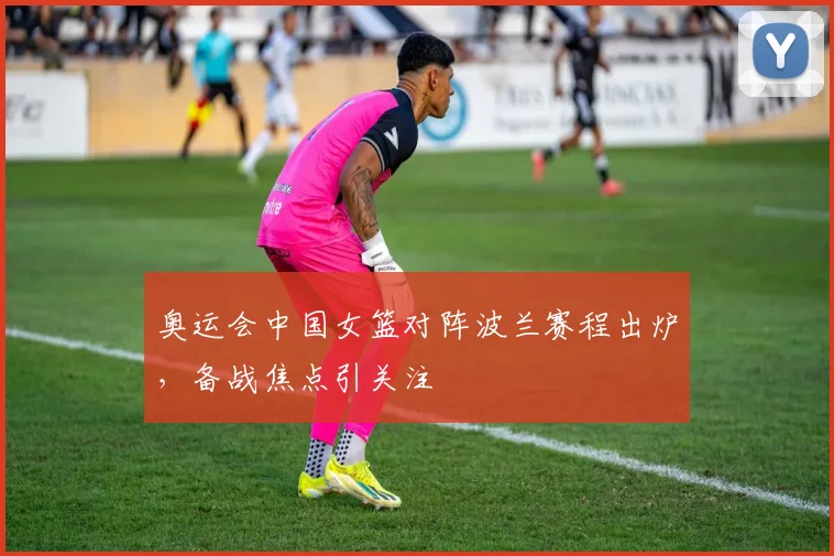 奥运会中国女篮对阵波兰赛程出炉，备战焦点引关注