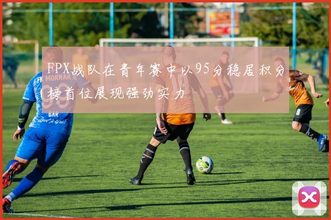FPX战队在青年赛中以95分稳居积分榜首位展现强劲实力