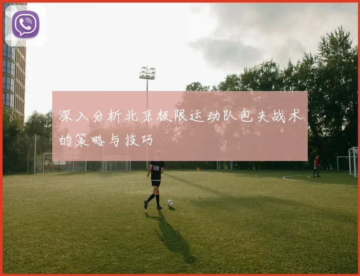 深入分析北京极限运动队包夹战术的策略与技巧