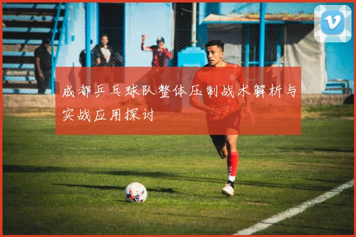 成都乒乓球队整体压制战术解析与实战应用探讨