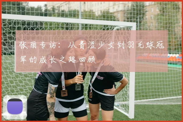 张丽专访：从青涩少女到羽毛球冠军的成长之路回顾