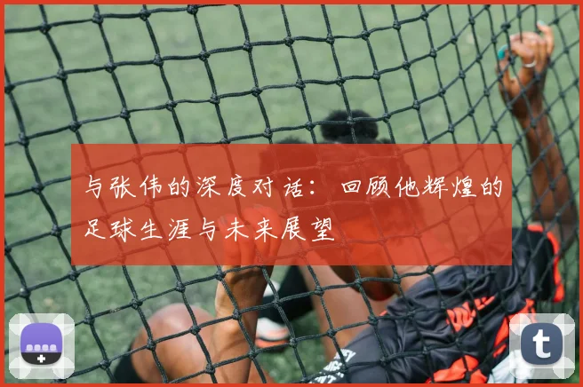与张伟的深度对话：回顾他辉煌的足球生涯与未来展望