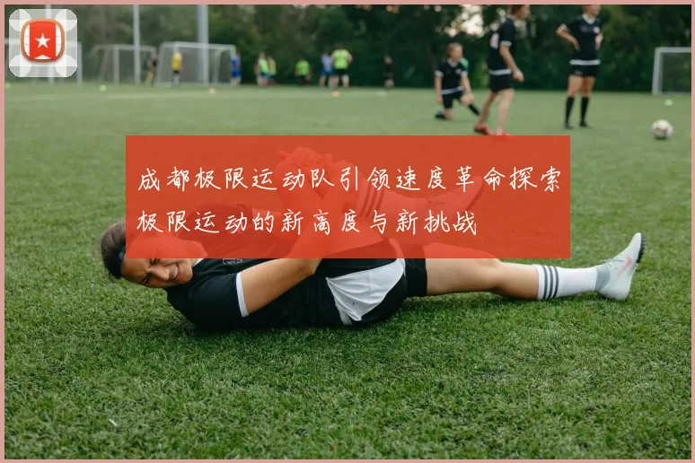 成都极限运动队引领速度革命探索极限运动的新高度与新挑战