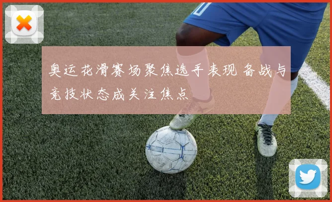 奥运花滑赛场聚焦选手表现 备战与竞技状态成关注焦点