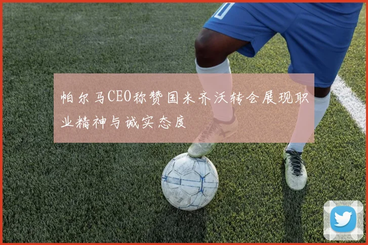 帕尔马CEO称赞国米齐沃转会展现职业精神与诚实态度